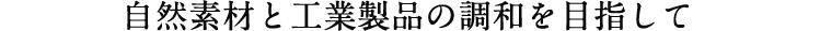 自然素材と工業製品の調和を目指して